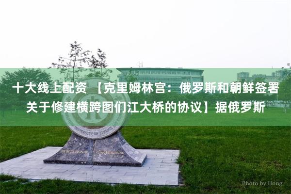 十大线上配资 【克里姆林宫：俄罗斯和朝鲜签署关于修建横跨图们江大桥的协议】据俄罗斯