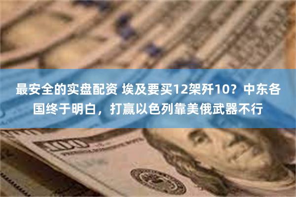 最安全的实盘配资 埃及要买12架歼10？中东各国终于明白，打赢以色列靠美俄武器不行