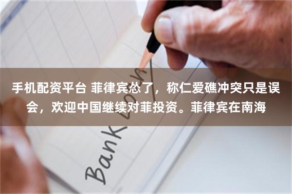 手机配资平台 菲律宾怂了，称仁爱礁冲突只是误会，欢迎中国继续对菲投资。菲律宾在南海