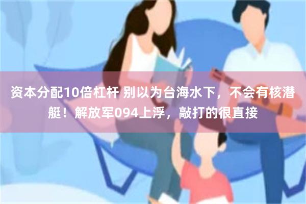 资本分配10倍杠杆 别以为台海水下，不会有核潜艇！解放军094上浮，敲打的很直接