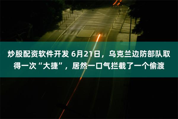 炒股配资软件开发 6月21日，乌克兰边防部队取得一次“大捷”，居然一口气拦截了一个偷渡