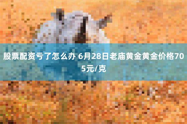 股票配资亏了怎么办 6月28日老庙黄金黄金价格705元/克