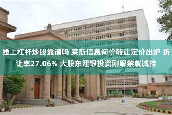 线上杠杆炒股靠谱吗 莱斯信息询价转让定价出炉 折让率27.06% 大股东建银投资刚解禁就减持