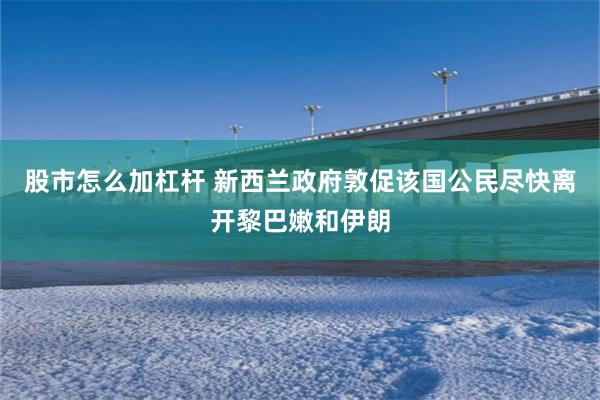 股市怎么加杠杆 新西兰政府敦促该国公民尽快离开黎巴嫩和伊朗