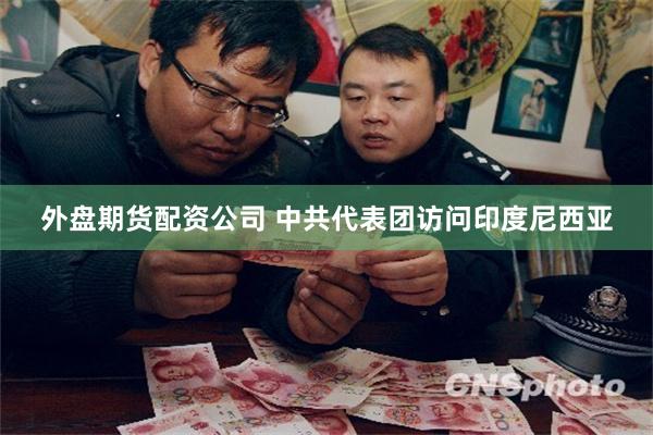 外盘期货配资公司 中共代表团访问印度尼西亚