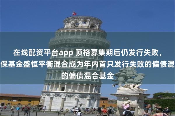 在线配资平台app 顶格募集期后仍发行失败，国寿安保基金盛恒平衡混合成为年内首只发行失败的偏债混合基金