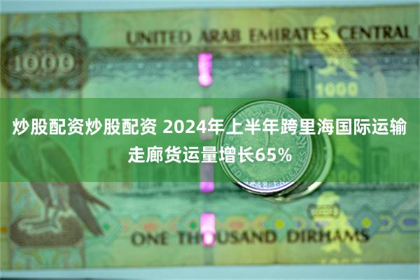 炒股配资炒股配资 2024年上半年跨里海国际运输走廊货运量增长65%