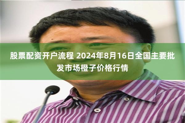 股票配资开户流程 2024年8月16日全国主要批发市场橙子价格行情