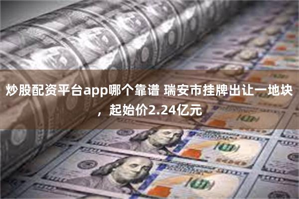 炒股配资平台app哪个靠谱 瑞安市挂牌出让一地块，起始价2.24亿元