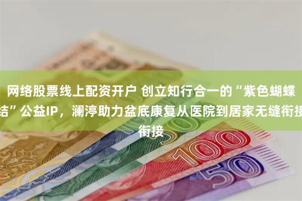 网络股票线上配资开户 创立知行合一的“紫色蝴蝶结”公益IP，澜渟助力盆底康复从医院到居家无缝衔接