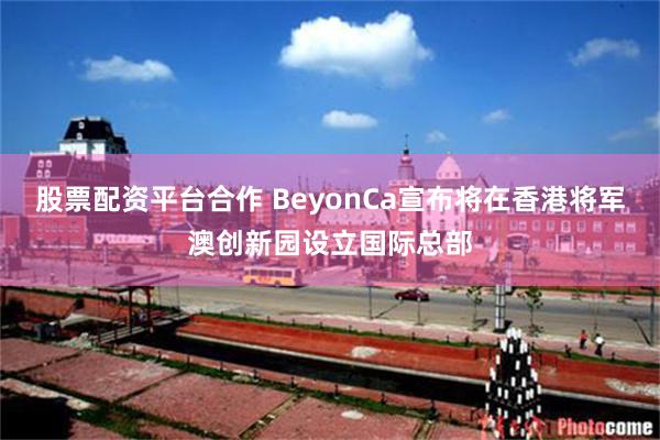 股票配资平台合作 BeyonCa宣布将在香港将军澳创新园设立国际总部