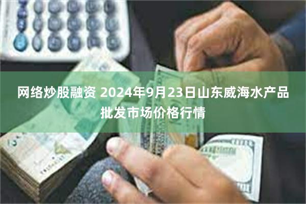 网络炒股融资 2024年9月23日山东威海水产品批发市场价格行情