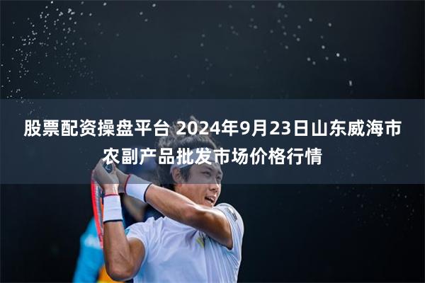 股票配资操盘平台 2024年9月23日山东威海市农副产品批发市场价格行情