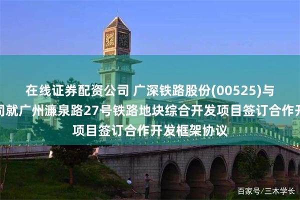 在线证券配资公司 广深铁路股份(00525)与置信置业公司就广州濂泉路27号铁路地块综合开发项目签订合作开发框架协议