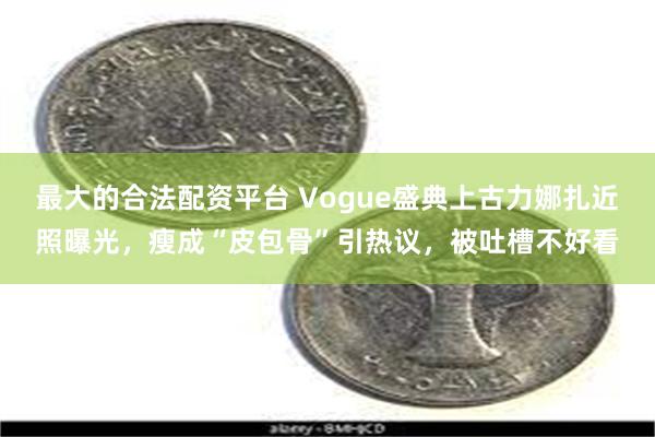 最大的合法配资平台 Vogue盛典上古力娜扎近照曝光，瘦成“皮包骨”引热议，被吐槽不好看