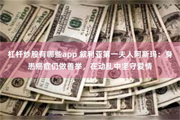 杠杆炒股有哪些app 叙利亚第一夫人阿斯玛：身患癌症仍做善举，在动乱中坚守爱情