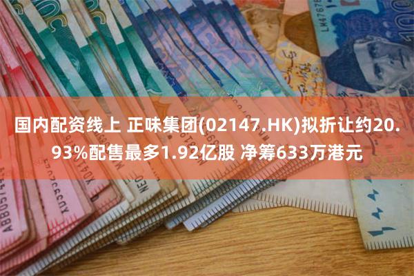 国内配资线上 正味集团(02147.HK)拟折让约20.93%配售最多1.92亿股 净筹633万港元