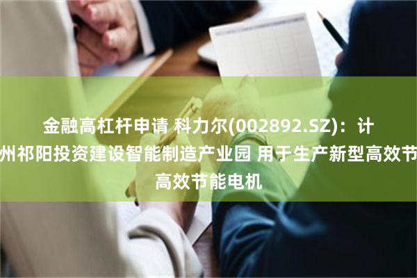 金融高杠杆申请 科力尔(002892.SZ)：计划在永州祁阳投资建设智能制造产业园 用于生产新型高效节能电机