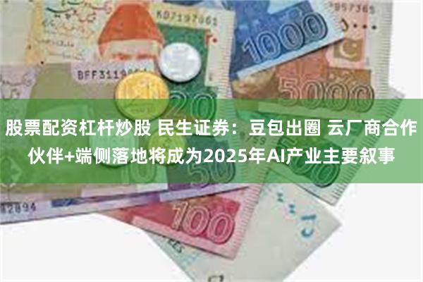 股票配资杠杆炒股 民生证券：豆包出圈 云厂商合作伙伴+端侧落地将成为2025年AI产业主要叙事