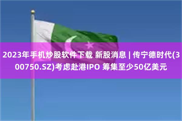 2023年手机炒股软件下载 新股消息 | 传宁德时代(300750.SZ)考虑赴港IPO 筹集至少50亿美元