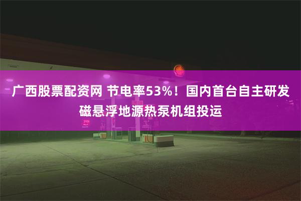 广西股票配资网 节电率53%！国内首台自主研发磁悬浮地源热泵机组投运