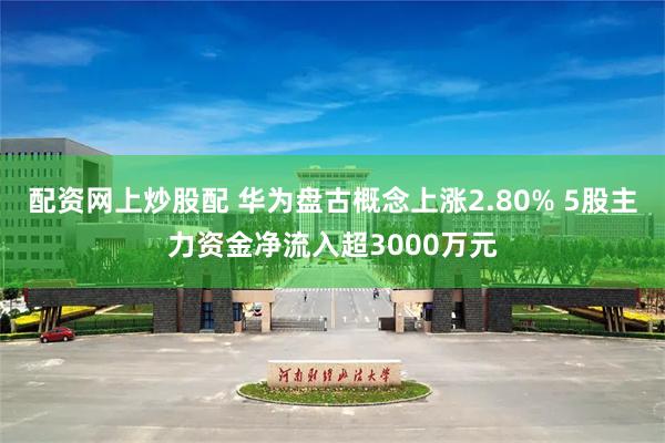 配资网上炒股配 华为盘古概念上涨2.80% 5股主力资金净流入超3000万元