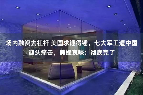 场内融资去杠杆 美国求锤得锤，七大军工遭中国迎头痛击，美媒哀嚎：彻底完了