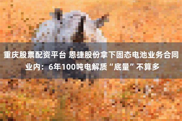 重庆股票配资平台 恩捷股份拿下固态电池业务合同 业内：6年100吨电解质“底量”不算多