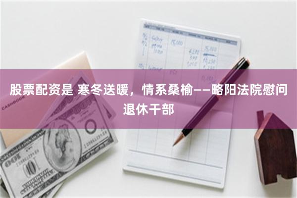 股票配资是 寒冬送暖，情系桑榆——略阳法院慰问退休干部