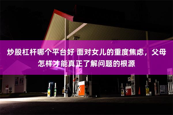 炒股杠杆哪个平台好 面对女儿的重度焦虑，父母怎样才能真正了解问题的根源