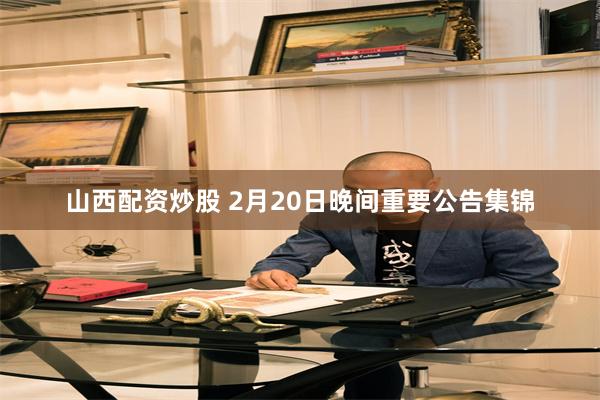 山西配资炒股 2月20日晚间重要公告集锦