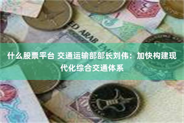 什么股票平台 交通运输部部长刘伟：加快构建现代化综合交通体系