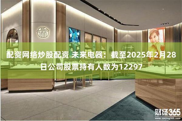 配资网络炒股配资 未来电器：截至2025年2月28日公司股票持有人数为12297