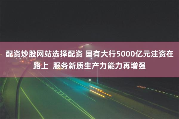 配资炒股网站选择配资 国有大行5000亿元注资在路上  服务新质生产力能力再增强