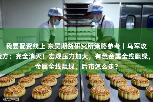 我要配资线上 东吴期货研究所策略参考｜乌军攻入俄境内，俄方：完全消灭！宏观压力加大，有色金属全线飘绿，后市怎么走？